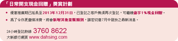 「日常開支現金回贈」獎賞計劃:
- 優惠推廣期已延長至2013年12月31日,已登記之客戶無須再次登記,可繼續盡享1%現金回贈。
- 為了令你更盡情消費,將會新增其他簽賬類別,請密切意7月中發放之最新消息。
24小時登記熱線3760 8622
大新銀行網頁www.dahsing.com