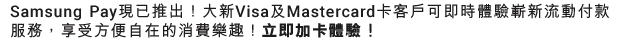 Samsung Pay現已推出!大新Visa及Mastercard卡客戶均可即時體驗隨處心動,隨處可Pay的嶄新流動付款服務,享受方便自在的消費樂趣!立即加卡體驗!