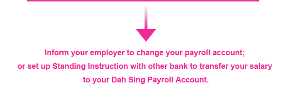 Inform your employer to change your payroll account; or set up Standing Instruction with other bank to transfer your salary to your Dah Sing Payroll Account