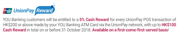 YOU Banking customers will be entitled to a 5% Cash Reward for every UnionPay POS transaction of HK$200 or above made by your YOU Banking ATM Card via the UnionPay network, with up to HK$100 Cash Reward in total on or before 31 October 2018. Available on a first-come-first-served basis!