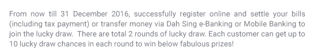 From now till 31 December 2016, successfully register online and settle your bills (including taxes) or transfer money via Dah Sing e-Banking or Mobile Banking to join the lucky draw. Each customer can get up to 10 lucky draw chances in each round to win below fabulous prizes!