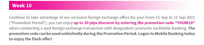 Continue to take advantage of our exclusive foreign exchange offers for you! From 15 Sep to 21 Sep 2021 (“Promotion Period”), you can enjoy up to 30 pips discount by entering the promotion code “YOUM10” when conducting a spot foreign exchange transaction with designated currencies via Mobile Banking. The promotion code can be used unlimitedly during the Promotion Period. Logon to Mobile Banking today to enjoy the flash offer!