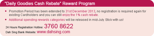 "Daily Goodies Cash Rebate" Reward Program:
- Promotion Period has been extended to 31st December 2013, no registration is required again for existing Cardholders and you can still enjoy the 1% cash rebate.
- Additional spending rewards categories will be released in mid-July. Stick with us!
24 Hours Registration Hotline: 3760 8622
Dah Sing Bank Website: www.dahsing.com