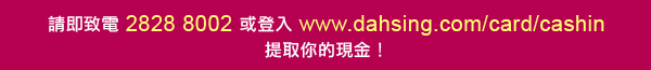 請即致電2828 8002 或登入www.dahsing.com/card/cashin 提取你的現金！