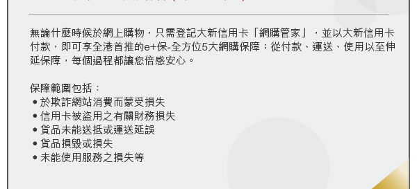 無論什麼時候於網上購物，只需登記大新信用卡「網購管家」，並以大新信用卡付款，即可享全港首推的e+保-全方位5大網購保障；從付款、運送、使用以至伸延保障，每個過程都讓您倍感安心。