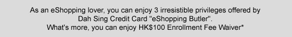 as an eshopping lover, you can enjoy 3 irresisitble privileges offered by Dah Sing Credit Card"eshopping butler". What's more, you can enjoy HK$100 Enrollment Fee Waiver*