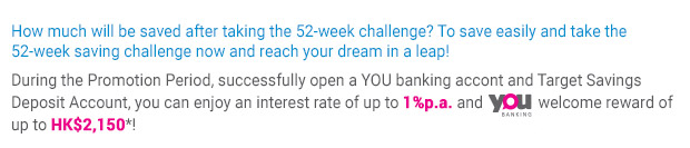 How much will be saved after taking the 52-week challenge? To save easily and take the 52-week saving challenge now and reach your dream in a leap!During the Promotion Period, successfully open a YOU banking accont and Target Savings Deposit Account, you can enjoy an interest rate of up to 1.3%p.a. and welcome reward of up to HK$2,150*!