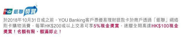 於2018年10月31日或之前,YOU Banking客戶憑優易理財提款卡於商戶透過「銀聯」網絡刷卡購物消費,每單HK$200或以上交易可享5%現金獎賞,速贈全期高達HK$100現金獎賞!名額有限,額滿即止!