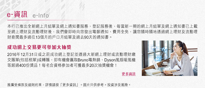 登記網上月結單及網上通知書服務
每當新一期的網上月結單及網上通知書已上載至網上理財及流動理財後,我們會即時向您發出電郵通知,費用全免,讓您隨時隨地透過網上理財及流動理財查閱最多過往13個月的戶口月結單及過去90天的通知書。
網上交易大抽獎
2016年12月31日或之前成功網上登記並透過大新網上理財或手機流動理財繳交賬單(包括稅單)或轉賬,即有機會贏取Bruno電熱鍋、Dyson風扇暖風機等超過400份獎品!每名合資格參加者可獲最多20次抽獎機會!