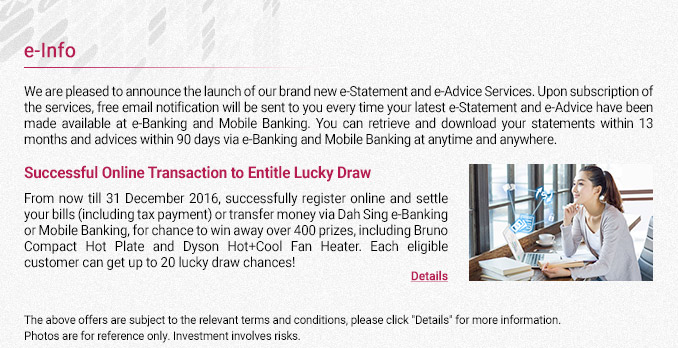 Subscribe for e-Statement and e-Advice Services
Free email notification will be sent to you every time your latest e-Statement and e-Advice have been made available at e-Banking and Mobile Banking. You can retrieve and download your statements within 13 months and advices within 90 days via e-Banking and Mobile Banking at anytime and anywhere.
Online Transaction Lucky Draw
From now till 31 December 2016, successfully register online and settle your bills (including tax payment) or transfer money via Dah Sing e-Banking or Mobile Banking, for chance to win away over 400 prizes, including Bruno Compact Hot Plate and Dyson Hot+Cool Fan Heater.  Each eligible customer can get up to 20 lucky draw chances!