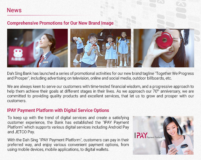 News
Comprehensive Promotions for Our New Brand Image
Dah Sing Bank has launched a series of promotional activities for our new brand tagline “Together We Progress and Prosper”, including advertising on television, online and social media and outdoor billboards etc.
We are always keen to serve our customers with time-tested financial wisdom, and a progressive approach to help them achieve their goals at different stages in their lives. As we approach our 70th anniversary, we are committed to providing quality products and excellent services, that let us to grow and prosper with our customers. 
IPAY Payment Platform with Digital Service Options
To keep up with the trend of digital services and create a satisfying customer experience, the Bank has established the “IPAY Payment Platform” which supports various digital services including Android Pay and JETCO Pay.
With the Dah Sing “IPAY Payment Platform”, customers can pay in their preferred way, and enjoy various convenient payment options, from using mobile devices, mobile applications, to digital wallets.