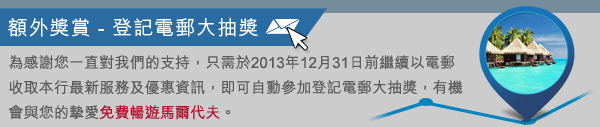 額外獎賞：只需繼續以電郵收取本行最新服務及優惠資訊，即可自動參加登記電郵大抽獎，有機會與您的摯愛免費暢遊馬爾代夫！