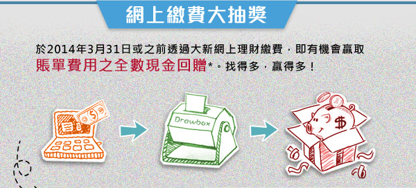網上繳費大抽獎 於2014年3月31日或之前透過大新網上理財繳費，即有機會贏取賬單費用之全數現金回贈*。找得多，贏得多！