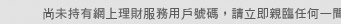 尚未持有網上理財服務用戶號碼，請即親臨任何一間大新銀行分行辦理開戶手續。