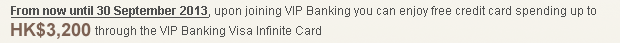 From now until 30 September 2013, upon joining VIP Banking you can enjoy free credit card spending up to HK$3,200 through the VIP Banking Visa Infinite Card