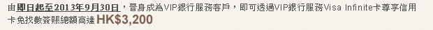 由即日起至2013年9月30日，晉身成為VIP銀行服務客戶，即可透過VIP銀行服務Visa Infinite卡尊享信用卡免找數簽賬總額高達HK$3,200