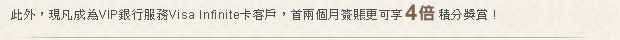 此外，現凡成為VIP銀行服務Visa Infinite卡客戶，首兩個月簽賬更可享4倍積分獎賞!