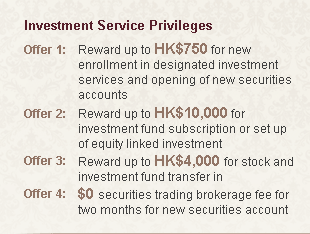 Investment Service Privileges
Offer 1:Reward up to HK$750 for new enrollment in designated investment services and opening of new securities accounts
Offer 2:Reward up to HK$10,000 for investment fund subscription or set up of equity linked investment
Offer 3:Reward up to HK$4,000 for stock and investment fund transfer in
Offer 4:$0 securities trading brokerage fee for two months for new securities account