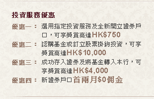 投資服務優惠
優惠一：選用指定投資服務及全新開立證券戶口，可享獎賞高達HK$750
優惠二：認購基金或訂立股票掛鉤投資，可享獎賞高達HK$10,000
優惠三：成功存入證券及將基金轉入本行，可享獎賞高達HK$4,000
優惠四：新證券戶口首兩月$0佣金