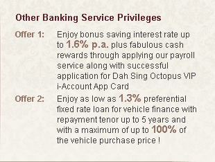 Other Banking Service Privileges
Offer 1:Enjoy bonus saving interest rate up to 1.6% p.a. plus fabulous cash rewards through applying our payroll service along with successful application for Dah Sing Octopus VIP i-Account App Card
Offer 2:Enjoy as low as 1.3% preferential fixed rate loan for vehicle finance with repayment tenor up to 5 years and with a maximum of up to 100% of the vehicle purchase price!