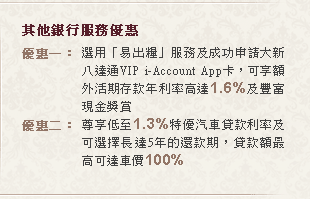 其他銀行服務優惠
優惠一：選用「易出糧」服務及成功申請大新八達通VIP i-Account App卡，可享額外活期存款年利率高達1.6%及豐富現金獎賞
優惠二*：尊享低至1.3%特優汽車貸款利率及可選擇長達5年的還款期，貸款額最高可達車價100%