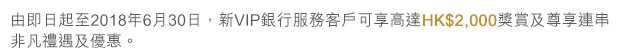 由即日起至2018年6月30日，新VIP銀行服務客戶可享高達HK$2,000獎賞及尊享連串非凡禮遇及優惠。