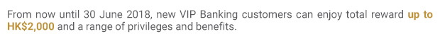 From now until 30 June 2018, new VIP Banking customers can enjoy total reward up to HK$2,000 and a range of privileges and benefits.