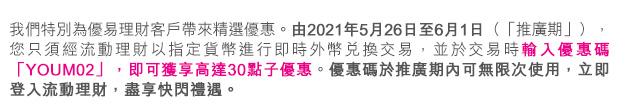 我們特別為優易理財客戶帶來精選優惠。由2021年5月26日至6月1日(「推廣期」),您只須經流動理財以指定貨幣進行即時外幣兌換交易,並於交易時輸入優惠碼「YOUM02」,即可獲享高達30點子優惠。優惠碼於推廣期內可無限次使用,立即登入流動理財,盡享快閃禮遇。