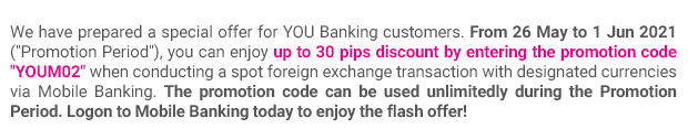 We have prepared a special offer for YOU Banking customers. From 26 May to 1 Jun 2021 (“Promotion Period”), you can enjoy up to 30 pips discount by entering the promotion code “YOUM02” when conducting a spot foreign exchange transaction with designated currencies via Mobile Banking. The promotion code can be used unlimitedly during the Promotion Period. Logon to Mobile Banking today to enjoy the flash offer!